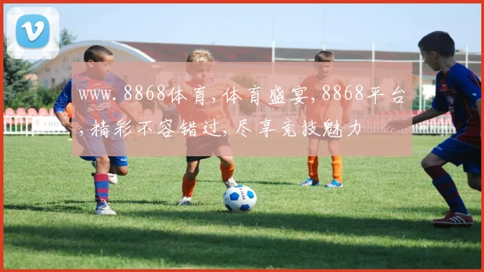 www.8868体育,体育盛宴,8868平台,精彩不容错过,尽享竞技魅力
