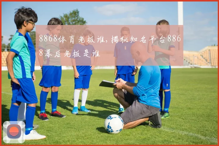 8868体育老板谁,揭秘知名平台8868幕后老板是谁