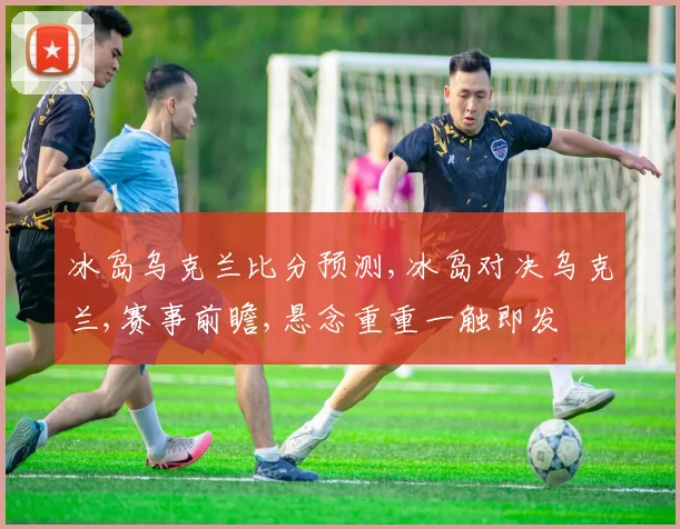 冰岛乌克兰比分预测,冰岛对决乌克兰,赛事前瞻,悬念重重一触即发
